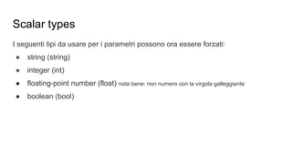 I seguenti tipi da usare per i parametri possono ora essere forzati:
● string (string)
● integer (int)
● floating-point number (float) nota bene: non numero con la virgola galleggiante
● boolean (bool)
Scalar types
 
