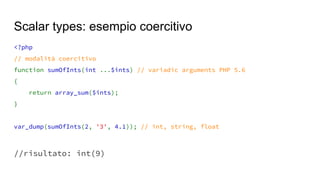 <?php
// modalità coercitivo
function sumOfInts(int ...$ints) // variadic arguments PHP 5.6
{
return array_sum($ints);
}
var_dump(sumOfInts(2, '3', 4.1)); // int, string, float
//risultato: int(9)
Scalar types: esempio coercitivo
 