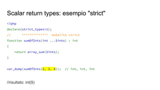 <?php
declare(strict_types=1);
// ^^^^^^^^^^^^^^ modalità strict
function sumOfInts(int ...$ints) : int
{
return array_sum($ints);
}
var_dump(sumOfInts(2, 3, 4)); // int, int, int
//risultato: int(9)
Scalar return types: esempio "strict"
 