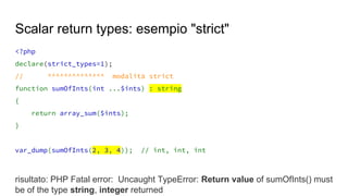 <?php
declare(strict_types=1);
// ^^^^^^^^^^^^^^ modalità strict
function sumOfInts(int ...$ints) : string
{
return array_sum($ints);
}
var_dump(sumOfInts(2, 3, 4)); // int, int, int
risultato: PHP Fatal error: Uncaught TypeError: Return value of sumOfInts() must
be of the type string, integer returned
Scalar return types: esempio "strict"
 