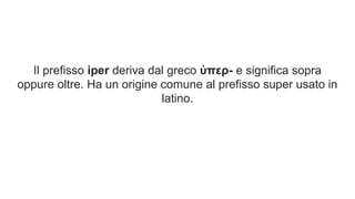 Il prefisso iper deriva dal greco ὑπερ- e significa sopra
oppure oltre. Ha un origine comune al prefisso super usato in
latino.
 
