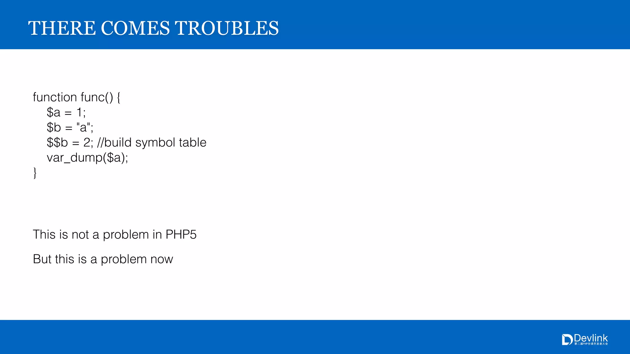 THERE COMES TROUBLES
function func() {
$a = 1;
$b = "a";
$$b = 2; //build symbol table
var_dump($a);
}
This is not a problem in PHP5
But this is a problem now
 