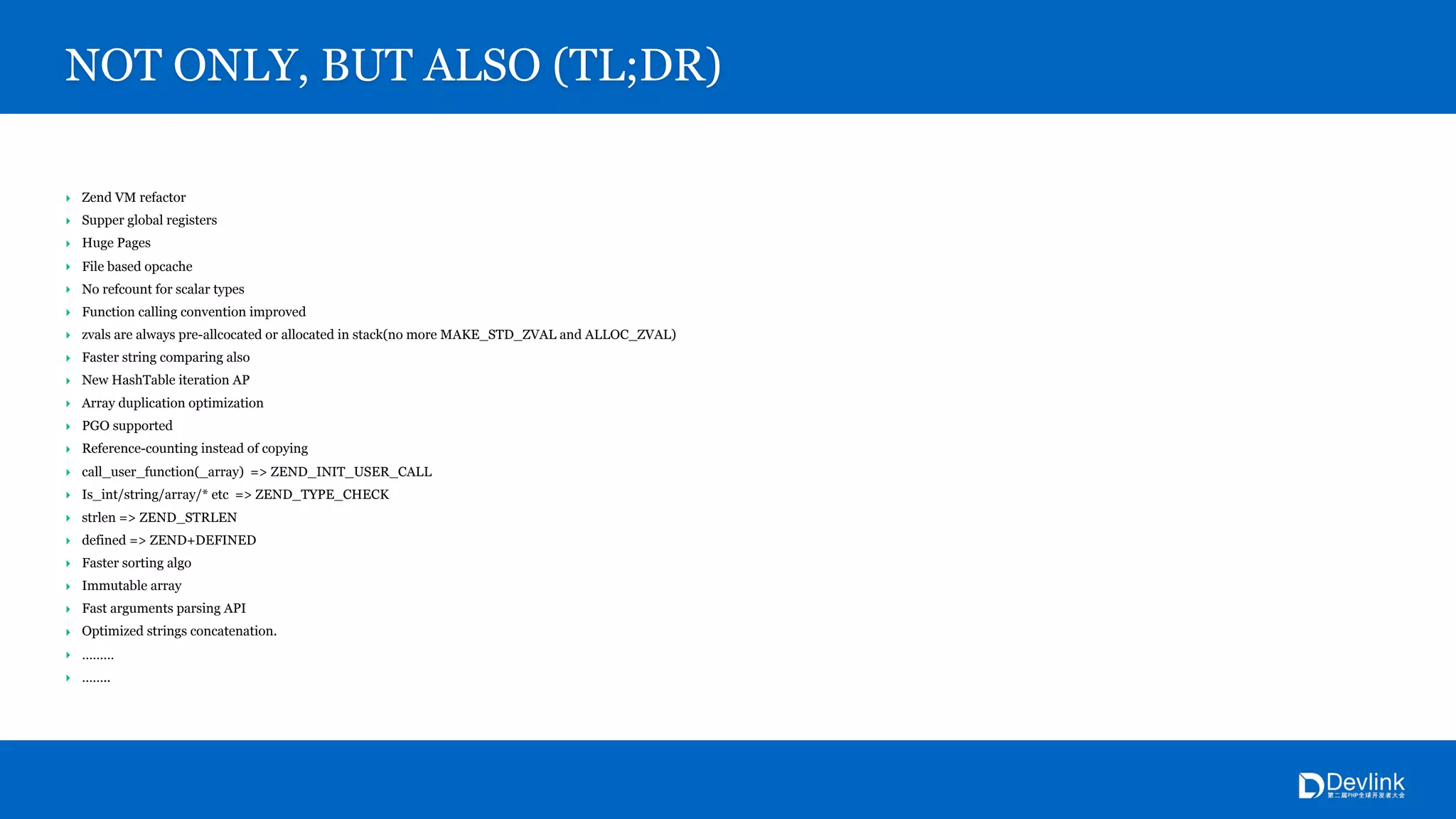 ‣ Zend VM refactor
‣ Supper global registers
‣ Huge Pages
‣ File based opcache
‣ No refcount for scalar types
‣ Function calling convention improved
‣ zvals are always pre-allcocated or allocated in stack(no more MAKE_STD_ZVAL and ALLOC_ZVAL)
‣ Faster string comparing also
‣ New HashTable iteration AP
‣ Array duplication optimization
‣ PGO supported
‣ Reference-counting instead of copying
‣ call_user_function(_array) => ZEND_INIT_USER_CALL
‣ Is_int/string/array/* etc => ZEND_TYPE_CHECK
‣ strlen => ZEND_STRLEN
‣ defined => ZEND+DEFINED
‣ Faster sorting algo
‣ Immutable array
‣ Fast arguments parsing API
‣ Optimized strings concatenation.
‣ ………
‣ ……..
NOT ONLY, BUT ALSO (TL;DR)
 