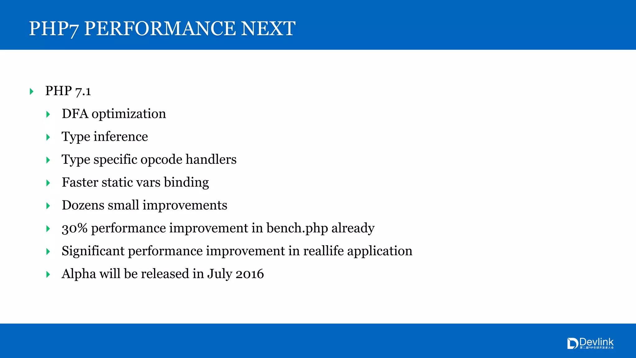 PHP7 PERFORMANCE NEXT
‣ PHP 7.1
‣ DFA optimization
‣ Type inference
‣ Type specific opcode handlers
‣ Faster static vars binding
‣ Dozens small improvements
‣ 30% performance improvement in bench.php already
‣ Significant performance improvement in reallife application
‣ Alpha will be released in July 2016
 