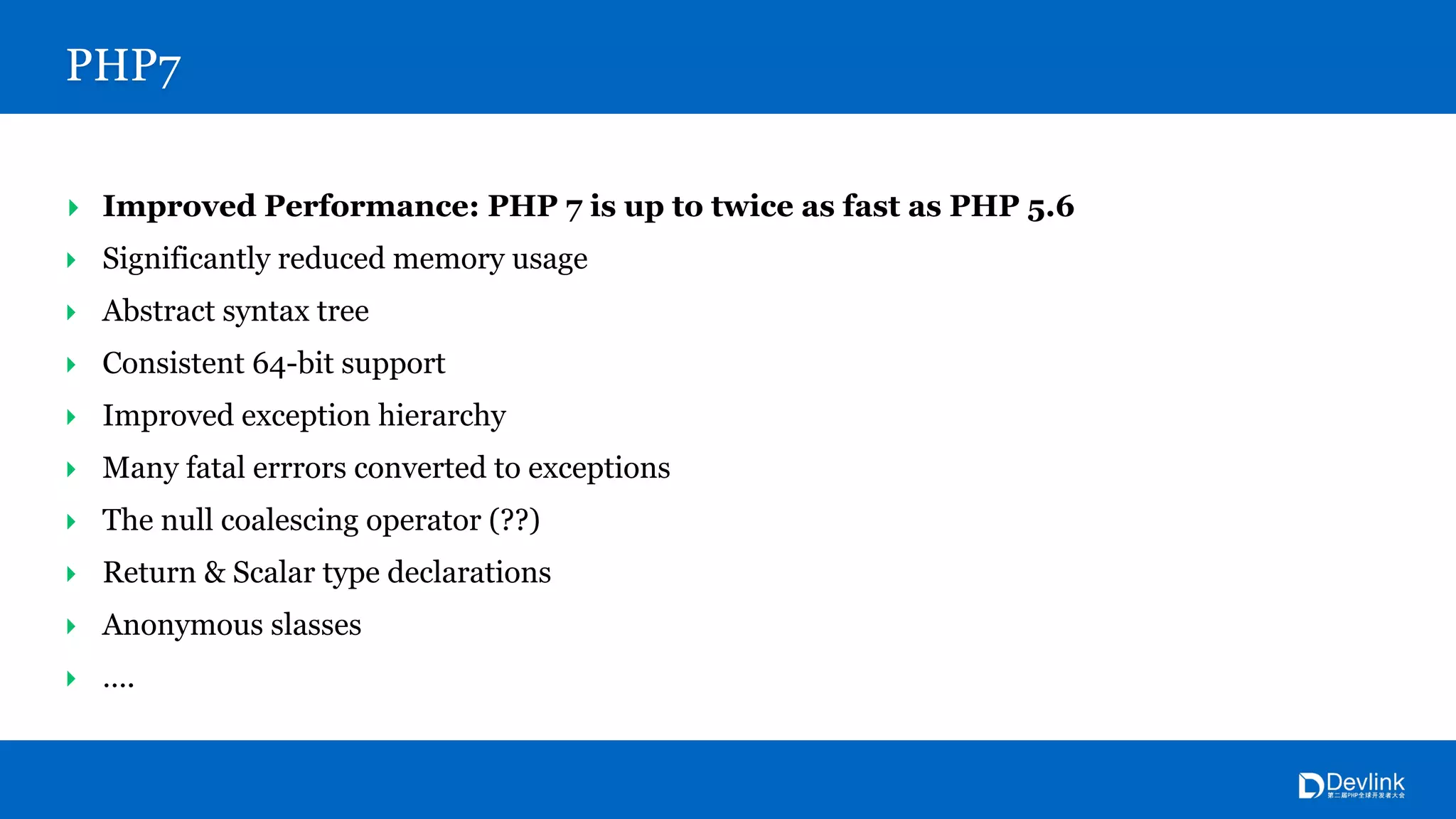 PHP7
‣ Improved Performance: PHP 7 is up to twice as fast as PHP 5.6
‣ Significantly reduced memory usage
‣ Abstract syntax tree
‣ Consistent 64-bit support
‣ Improved exception hierarchy
‣ Many fatal errrors converted to exceptions
‣ The null coalescing operator (??)
‣ Return & Scalar type declarations
‣ Anonymous slasses
‣ ….
 