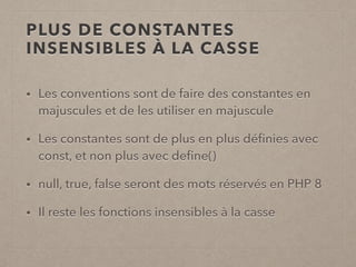 PLUS DE CONSTANTES
INSENSIBLES À LA CASSE
• Les conventions sont de faire des constantes en
majuscules et de les utiliser en majuscule
• Les constantes sont de plus en plus déﬁnies avec
const, et non plus avec deﬁne()
• null, true, false seront des mots réservés en PHP 8
• Il reste les fonctions insensibles à la casse
 