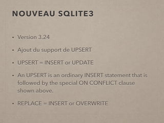 NOUVEAU SQLITE3
• Version 3.24
• Ajout du support de UPSERT
• UPSERT = INSERT or UPDATE
• An UPSERT is an ordinary INSERT statement that is
followed by the special ON CONFLICT clause
shown above.
• REPLACE = INSERT or OVERWRITE
 