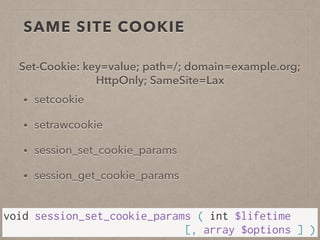 SAME SITE COOKIE
• setcookie
• setrawcookie
• session_set_cookie_params
• session_get_cookie_params
void session_set_cookie_params ( int $lifetime  
[, array $options ] )
Set-Cookie: key=value; path=/; domain=example.org;
HttpOnly; SameSite=Lax
 