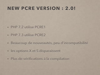 NEW PCRE VERSION : 2.0!
• PHP 7.2 utilise PCRE1
• PHP 7.3 utilise PCRE2
• Beaucoup de nouveautés, peu d'incompatibilité
• les options X et S disparaissent
• Plus de vériﬁcations à la compilation
 