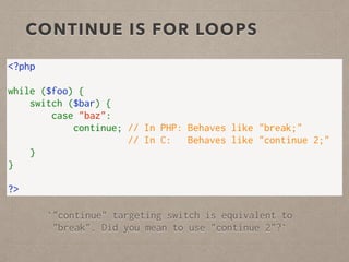 CONTINUE IS FOR LOOPS
<?php
while ($foo) {
    switch ($bar) {
        case "baz":
            continue; // In PHP: Behaves like "break;"
                      // In C:   Behaves like "continue 2;"
    }
}
?>
`"continue" targeting switch is equivalent to
"break". Did you mean to use "continue 2"?`
 