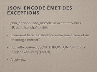 JSON_ENCODE ÉMET DES
EXCEPTIONS
• json_encode/json_decode peuvent retourner
NULL , false, chaîne vide
• Comment faire la différence entre une erreur et un
encodage correct ?
• nouvelle option : JSON_THROW_ON_ERROR, à
utiliser avec un try{} catch
• A suivre…
 