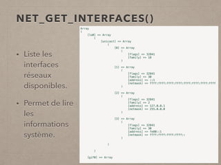 NET_GET_INTERFACES()
• Liste les
interfaces
réseaux
disponibles.
• Permet de lire
les
informations
système.
Array
(
[lo0] => Array
(
[unicast] => Array
(
[0] => Array
(
[flags] => 32841
[family] => 18
)
[1] => Array
(
[flags] => 32841
[family] => 30
[address] => ::1
[netmask] => ffff:ffff:ffff:ffff:ffff:ffff:ffff:ffff
)
[2] => Array
(
[flags] => 32841
[family] => 2
[address] => 127.0.0.1
[netmask] => 255.0.0.0
)
[3] => Array
(
[flags] => 32841
[family] => 30
[address] => fe80::1
[netmask] => ffff:ffff:ffff:ffff::
)
)
)
[gif0] => Array
 