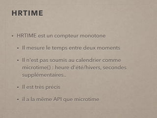HRTIME
• HRTIME est un compteur monotone
• Il mesure le temps entre deux moments
• Il n'est pas soumis au calendrier comme
microtime() : heure d'été/hivers, secondes
supplémentaires..
• Il est très précis
• il a la même API que microtime
 