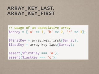 ARRAY_KEY_LAST,
ARRAY_KEY_FIRST
// usage of an associative array
$array = ['a' => 1, 'b' => 2, 'c' => 3];
 
$firstKey = array_key_first($array);
$lastKey = array_key_last($array);
 
assert($firstKey === 'a');
assert($lastKey === 'c');
 