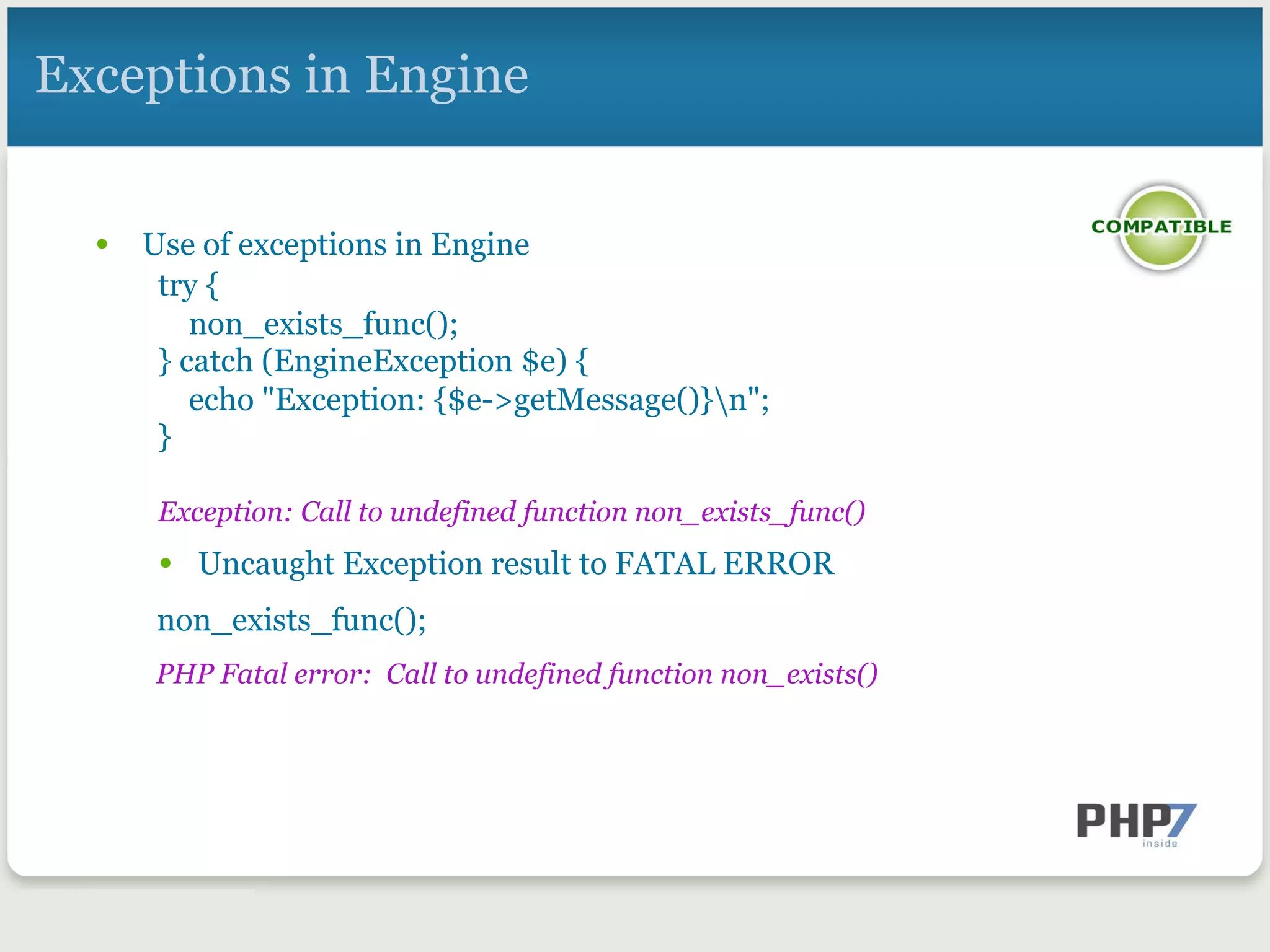 Exceptions in Engine
•  Use of exceptions in Engine
try {
non_exists_func();
} catch (EngineException $e) {
echo "Exception: {$e->getMessage()}n";
}
 
Exception: Call to undefined function non_exists_func()
•  Uncaught Exception result to FATAL ERROR
non_exists_func();
PHP Fatal error: Call to undefined function non_exists()
 