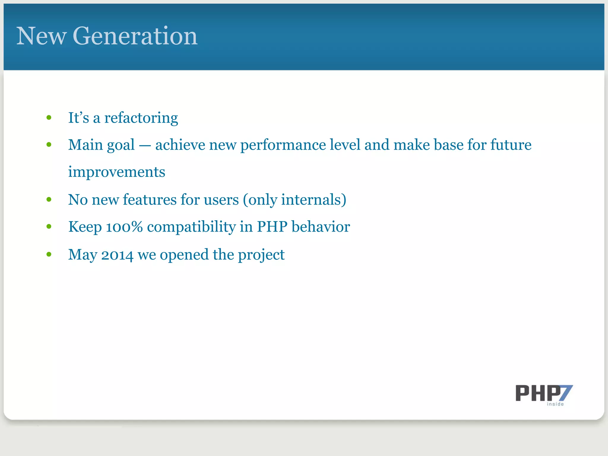 New Generation
•  It’s a refactoring
•  Main goal — achieve new performance level and make base for future
improvements
•  No new features for users (only internals)
•  Keep 100% compatibility in PHP behavior
•  May 2014 we opened the project
 