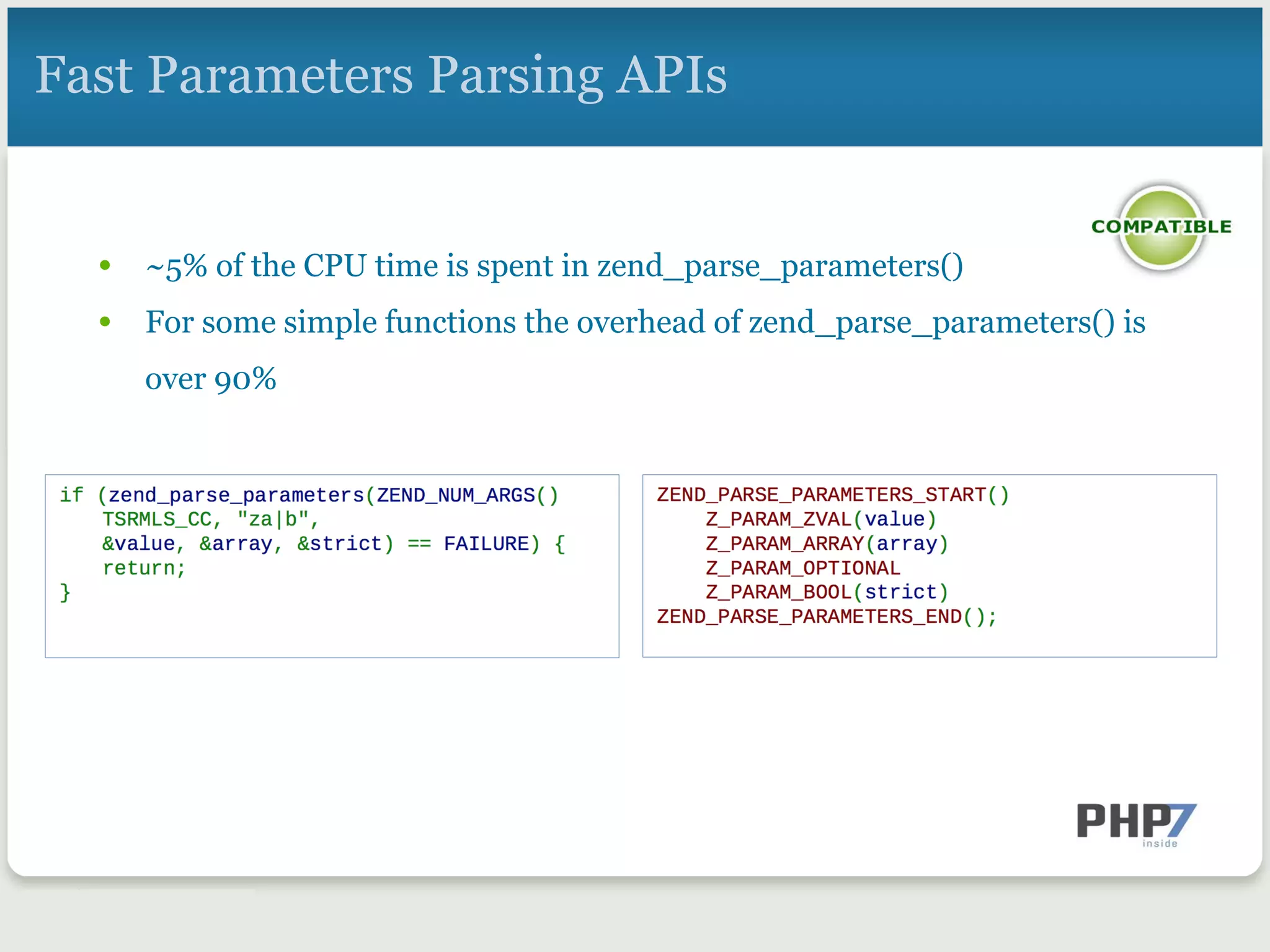 Fast Parameters Parsing APIs
•  ~5% of the CPU time is spent in zend_parse_parameters()
•  For some simple functions the overhead of zend_parse_parameters() is
over 90%
 