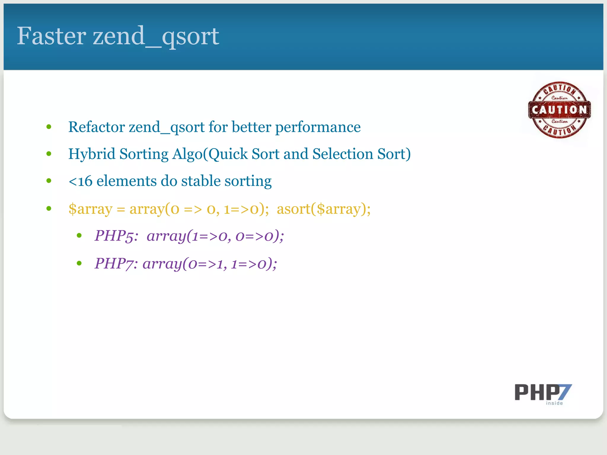 Faster zend_qsort
•  Refactor zend_qsort for better performance
•  Hybrid Sorting Algo(Quick Sort and Selection Sort)
•  <16 elements do stable sorting
•  $array = array(0 => 0, 1=>0); asort($array);
•  PHP5: array(1=>0, 0=>0);
•  PHP7: array(0=>1, 1=>0);
 