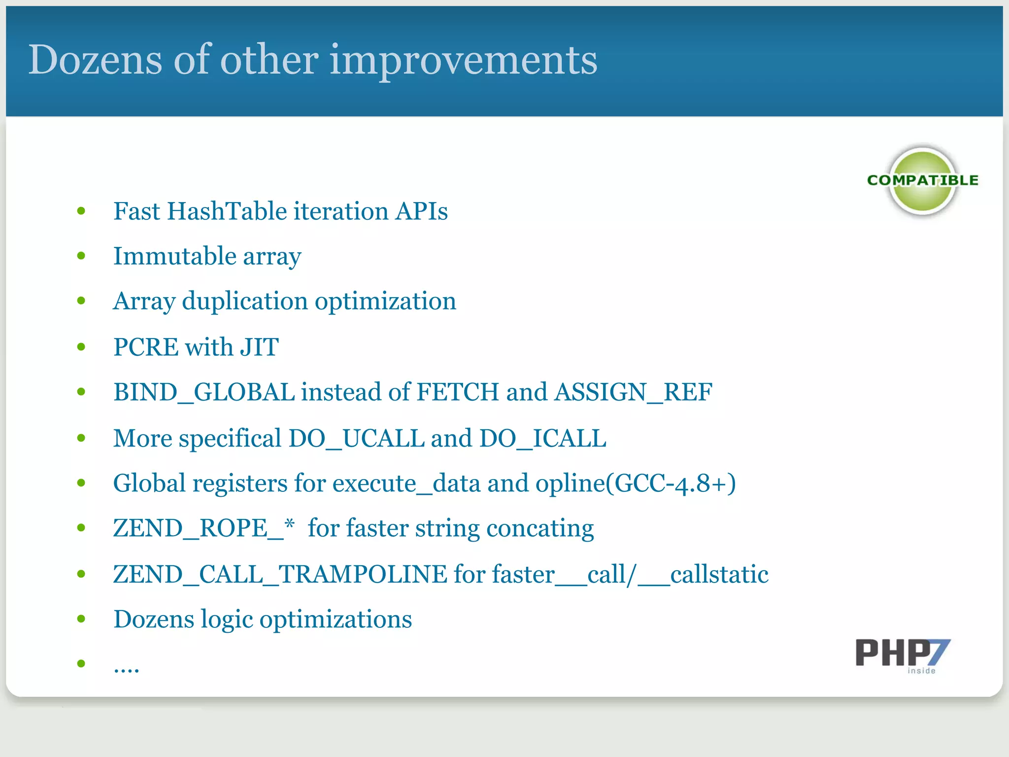 Dozens of other improvements
•  Fast HashTable iteration APIs
•  Immutable array
•  Array duplication optimization
•  PCRE with JIT
•  BIND_GLOBAL instead of FETCH and ASSIGN_REF
•  More specifical DO_UCALL and DO_ICALL
•  Global registers for execute_data and opline(GCC-4.8+)
•  ZEND_ROPE_* for faster string concating
•  ZEND_CALL_TRAMPOLINE for faster__call/__callstatic
•  Dozens logic optimizations
•  ….
 