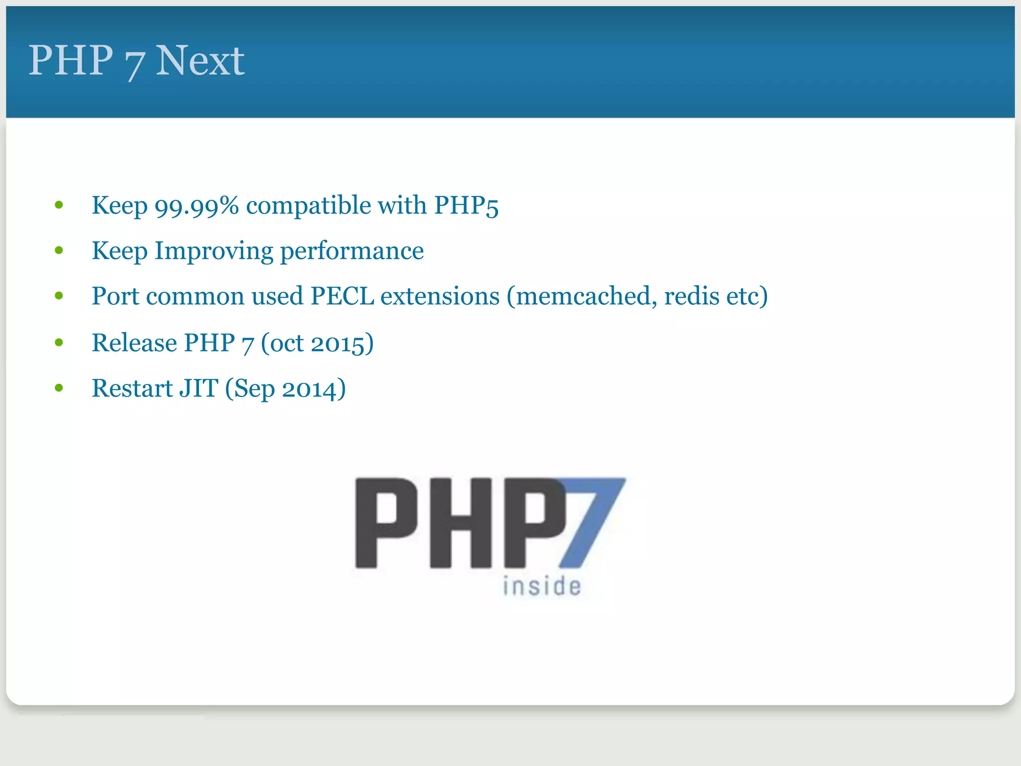 PHP 7 Next
•  Keep 99.99% compatible with PHP5
•  Keep Improving performance
•  Port common used PECL extensions (memcached, redis etc)
•  Release PHP 7 (oct 2015)
•  Restart JIT (Sep 2014)
 