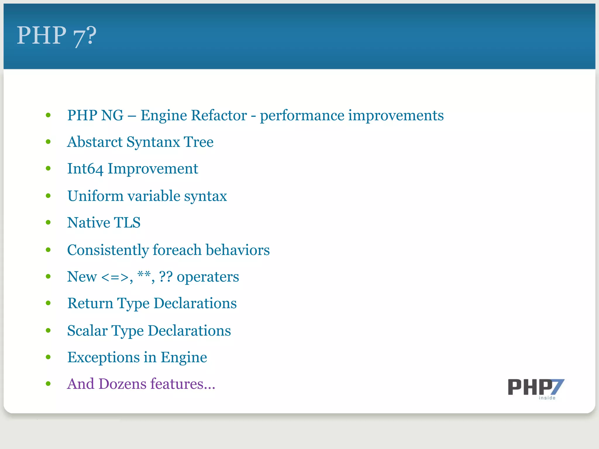 PHP 7?
•  PHP NG – Engine Refactor - performance improvements
•  Abstarct Syntanx Tree
•  Int64 Improvement
•  Uniform variable syntax
•  Native TLS
•  Consistently foreach behaviors
•  New <=>, **, ?? operaters
•  Return Type Declarations
•  Scalar Type Declarations
•  Exceptions in Engine
•  And Dozens features…
 