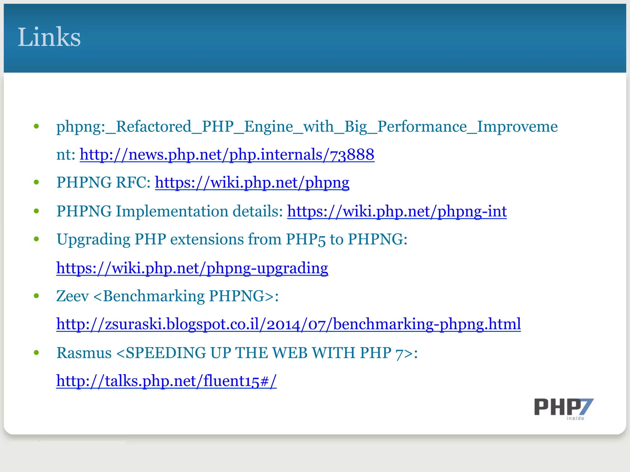 Links
•  phpng:_Refactored_PHP_Engine_with_Big_Performance_Improveme
nt: http://news.php.net/php.internals/73888
•  PHPNG RFC: https://wiki.php.net/phpng
•  PHPNG Implementation details: https://wiki.php.net/phpng-int
•  Upgrading PHP extensions from PHP5 to PHPNG:
https://wiki.php.net/phpng-upgrading
•  Zeev <Benchmarking PHPNG>:
http://zsuraski.blogspot.co.il/2014/07/benchmarking-phpng.html
•  Rasmus <SPEEDING UP THE WEB WITH PHP 7>:
http://talks.php.net/fluent15#/
 