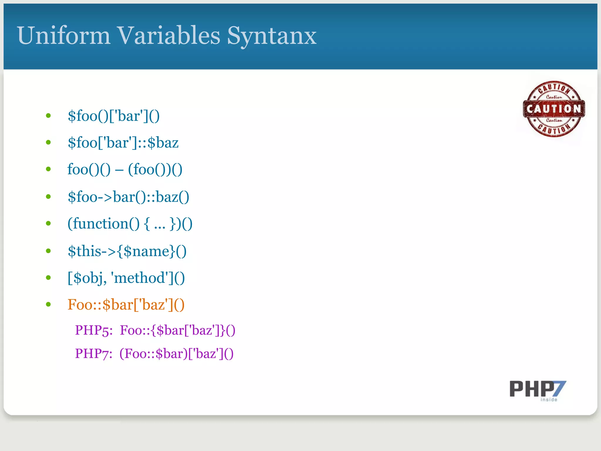 Uniform Variables Syntanx
•  $foo()['bar']()
•  $foo['bar']::$baz
•  foo()() – (foo())()
•  $foo->bar()::baz()
•  (function() { ... })()
•  $this->{$name}()
•  [$obj, 'method']()
•  Foo::$bar['baz']()
PHP5: Foo::{$bar['baz']}()
PHP7: (Foo::$bar)['baz']()
 