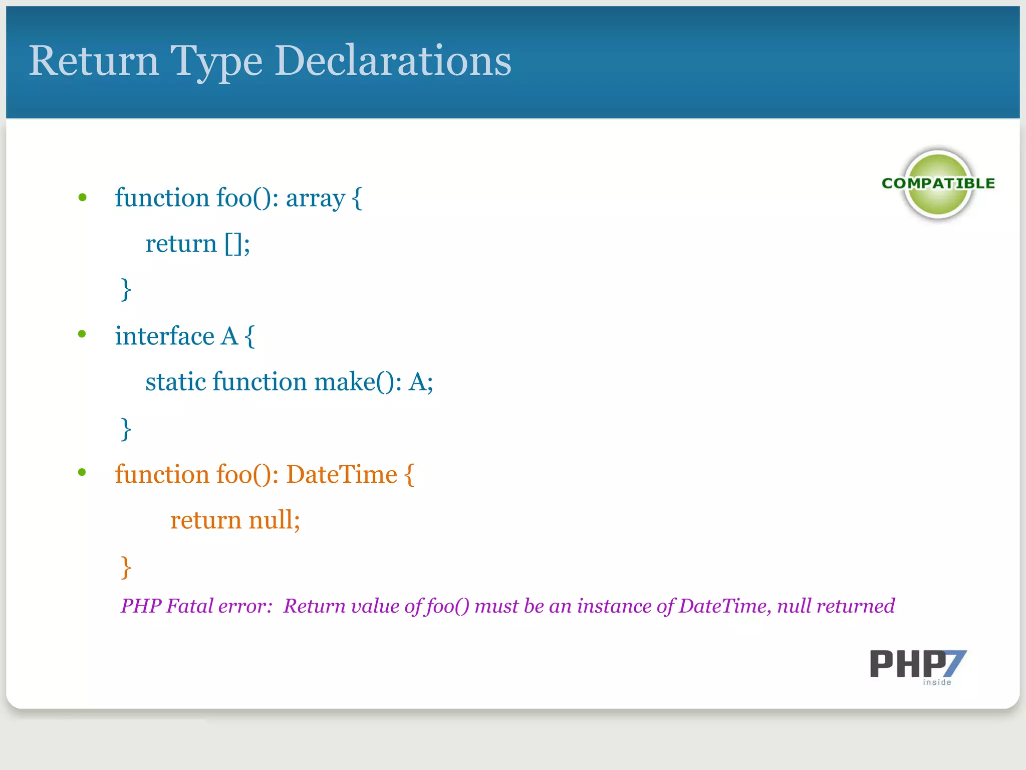 Return Type Declarations
•  function foo(): array {
return [];
}
•  interface A {
static function make(): A;
}
•  function foo(): DateTime {
return null;
}
PHP Fatal error: Return value of foo() must be an instance of DateTime, null returned
 