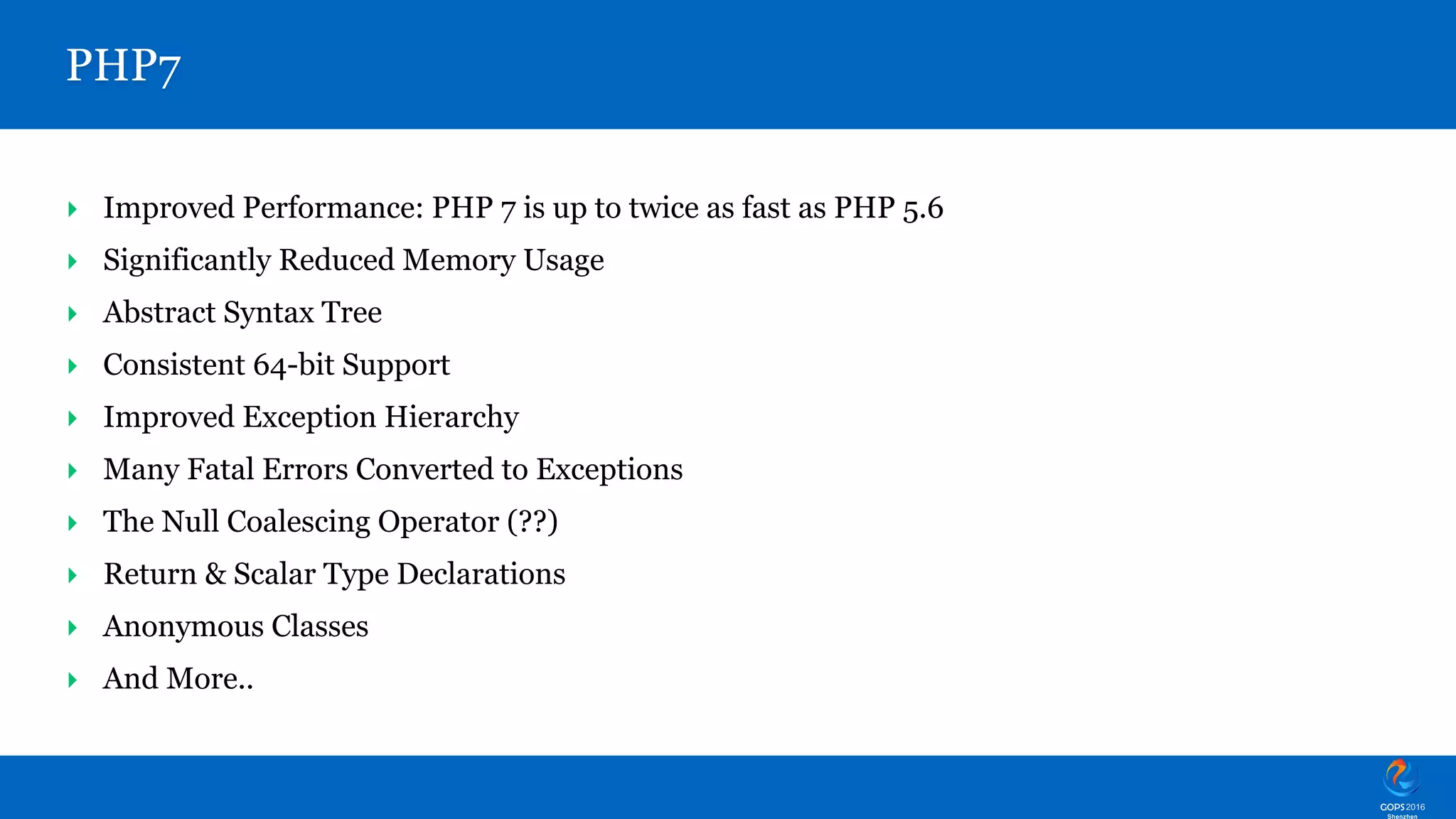 ‣ Improved Performance: PHP 7 is up to twice as fast as PHP 5.6 ‣ Significantly Reduced Memory Usage ‣ Abstract Syntax Tree ‣ Consistent 64-bit Support ‣ Improved Exception Hierarchy ‣ Many Fatal Errors Converted to Exceptions ‣ The Null Coalescing Operator (??) ‣ Return & Scalar Type Declarations ‣ Anonymous Classes ‣ And More.. PHP7 