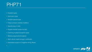 PHP71
• Nullable types
• Void return type
• Iterable pseudo-type
• Class constant visibility modiﬁers
• Specify keys in list()
• Square bracket syntax for list()
• Catching multiple exception types
• Missing arguments Excetpion
• Warn about invalid strings in arithmetic
• Generalize support of negative string offsets
• ….
 