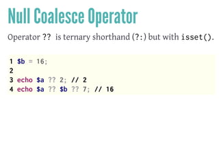 Null Coalesce Operator
Operator ?? is ternary shorthand (?:) but with isset().
 
1 $b = 16;
2
3 echo $a ?? 2; // 2
4 echo $a ?? $b ?? 7; // 16
 
