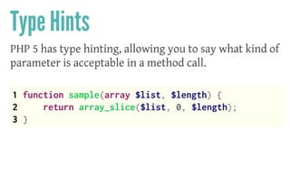 Type Hints
PHP 5 has type hinting, allowing you to say what kind of
parameter is acceptable in a method call.
 
1 function sample(array $list, $length) {
2 return array_slice($list, 0, $length);
3 }
 