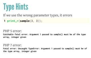 Type Hints
If we use the wrong parameter types, it errors
1 print_r(sample(3, 3));
 
PHP 5 error:
Catchable fatal error: Argument 1 passed to sample() must be of the type
array, integer given
 
PHP 7 error:
Fatal error: Uncaught TypeError: Argument 1 passed to sample() must be of
the type array, integer given
 