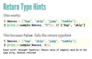 Return Type Hints
This works:
1 $moves = ['hop', 'skip', 'jump', 'tumble'];
2 print_r(sample($moves, "2")); // ['hop', 'skip']
 
This because false fails the return typehint
1 $moves = ['hop', 'skip', 'jump', 'tumble'];
2 print_r(sample($moves, 0));
Fatal error: Uncaught TypeError: Return value of sample() must be of the
type array, boolean returned
 