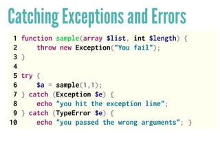 Catching Exceptions and Errors
1 function sample(array $list, int $length) {
2 throw new Exception("You fail");
3 }
4
5 try {
6 $a = sample(1,1);
7 } catch (Exception $e) {
8 echo "you hit the exception line";
9 } catch (TypeError $e) {
10 echo "you passed the wrong arguments"; }
 