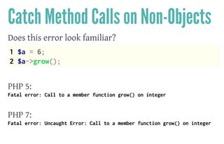 Catch Method Calls on Non-Objects
Does this error look familiar?
1 $a = 6;
2 $a->grow();
 
PHP 5:
Fatal error: Call to a member function grow() on integer
 
PHP 7:
Fatal error: Uncaught Error: Call to a member function grow() on integer
 