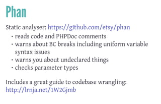 Phan
Static analyser: https://github.com/etsy/phan
• reads code and PHPDoc comments
• warns about BC breaks including uniform variable
syntax issues
• warns you about undeclared things
• checks parameter types
 
Includes a great guide to codebase wrangling:
http://lrnja.net/1W2Gjmb
 