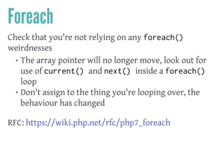 Foreach
Check that you're not relying on any foreach()
weirdnesses
• The array pointer will no longer move, look out for
use of current() and next() inside a foreach()
loop
• Don't assign to the thing you're looping over, the
behaviour has changed
 
RFC: https://wiki.php.net/rfc/php7_foreach
 