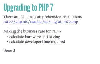 Upgrading to PHP 7
There are fabulous comprehensive instructions
http://php.net/manual/en/migration70.php
 
Making the business case for PHP 7
• calculate hardware cost saving
• calculate developer time required
 
Done :)
 