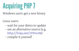 Acquiring PHP 7
Windows users: get a new binary
 
Linux users:
• wait for your distro to update
• use an alternative source (e.g.
http://lrnja.net/1PIPw2M)
• compile it yourself
 