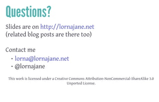 Questions?
Slides are on http://lornajane.net
(related blog posts are there too)
 
Contact me
• lorna@lornajane.net
• @lornajane
 
This work is licensed under a Creative Commons Attribution-NonCommercial-ShareAlike 3.0
Unported License.
 