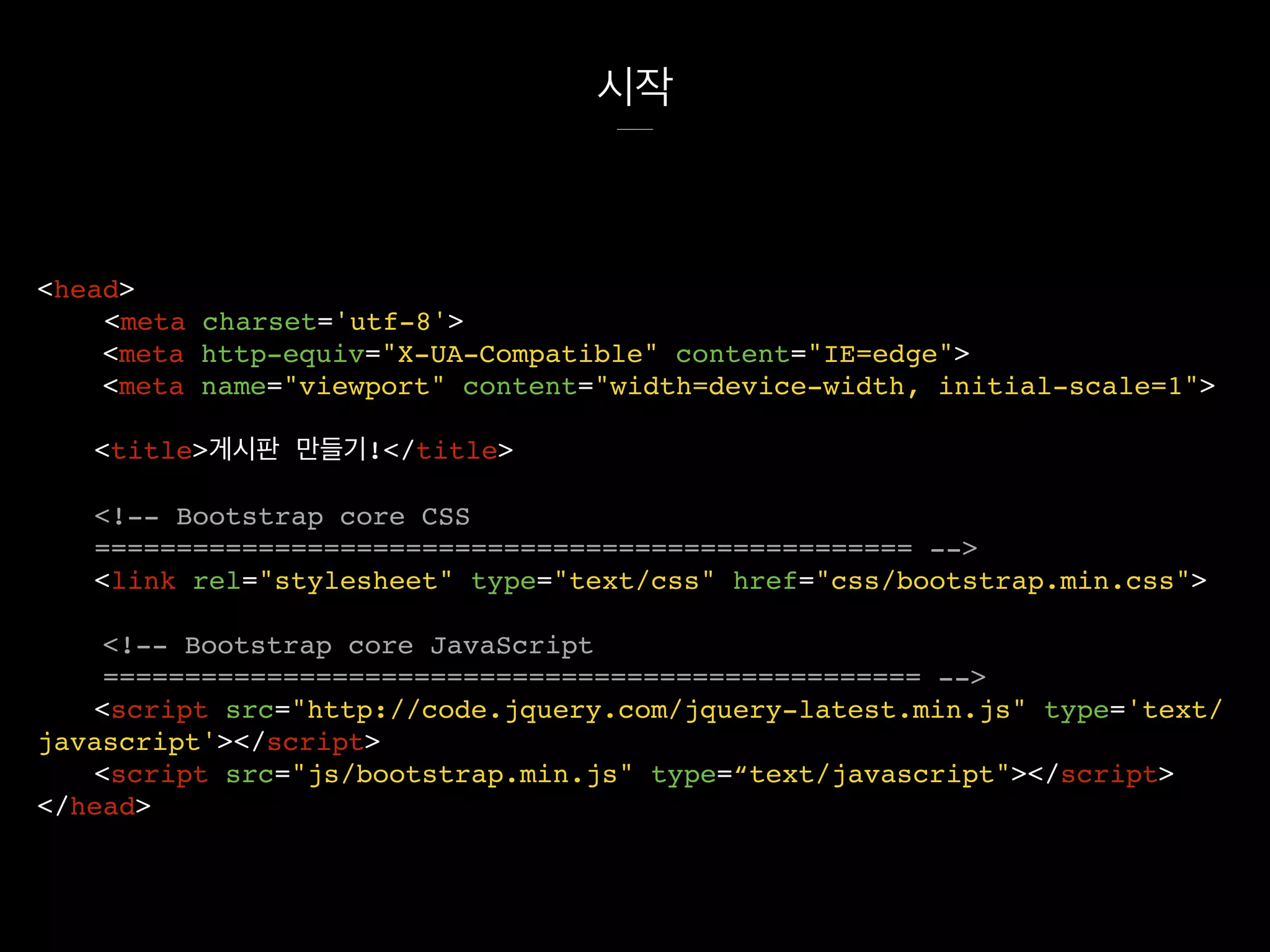 시작
<head>
<meta charset='utf-8'>
<meta http-equiv="X-UA-Compatible" content="IE=edge">
<meta name="viewport" content="width=device-width, initial-scale=1">
<title>게시판 만들기!</title>
<!-- Bootstrap core CSS
================================================== -->
<link rel="stylesheet" type="text/css" href="css/bootstrap.min.css">
<!-- Bootstrap core JavaScript
================================================== -->
<script src="http://code.jquery.com/jquery-latest.min.js" type='text/
javascript'></script>
<script src="js/bootstrap.min.js" type=“text/javascript"></script>
</head>
 