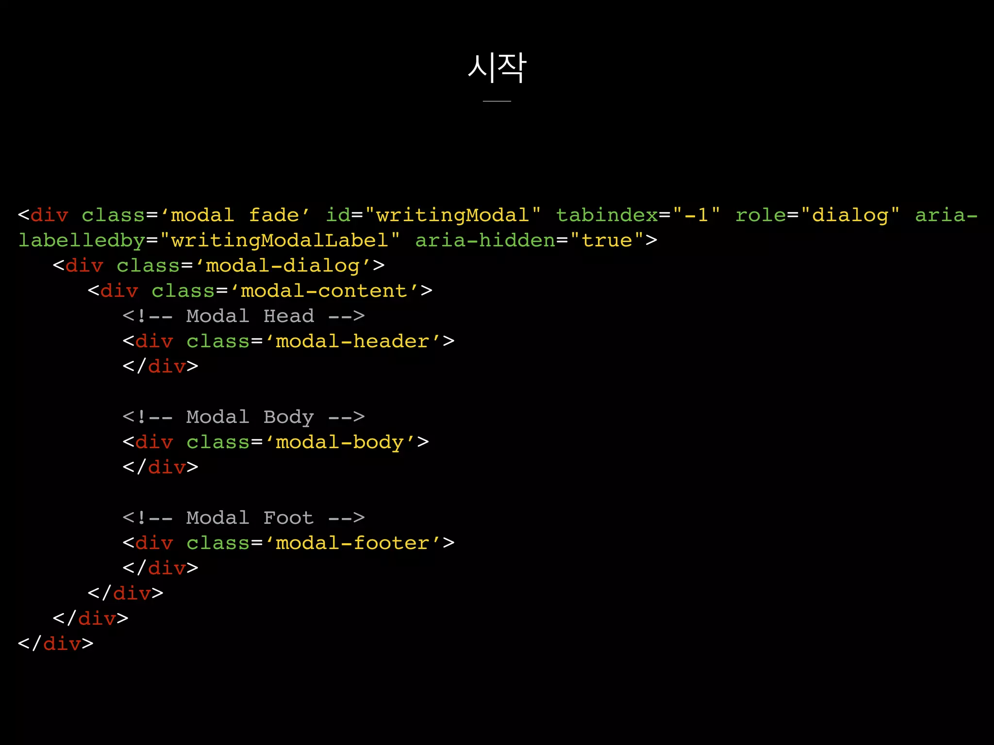 시작
<div class=‘modal fade’ id="writingModal" tabindex="-1" role="dialog" aria-
labelledby="writingModalLabel" aria-hidden="true">
<div class=‘modal-dialog’>
<div class=‘modal-content’>
<!-- Modal Head -->
<div class=‘modal-header’>
</div>
<!-- Modal Body -->
<div class=‘modal-body’>
</div>
<!-- Modal Foot -->
<div class=‘modal-footer’>
</div>
</div>
</div>
</div>
 