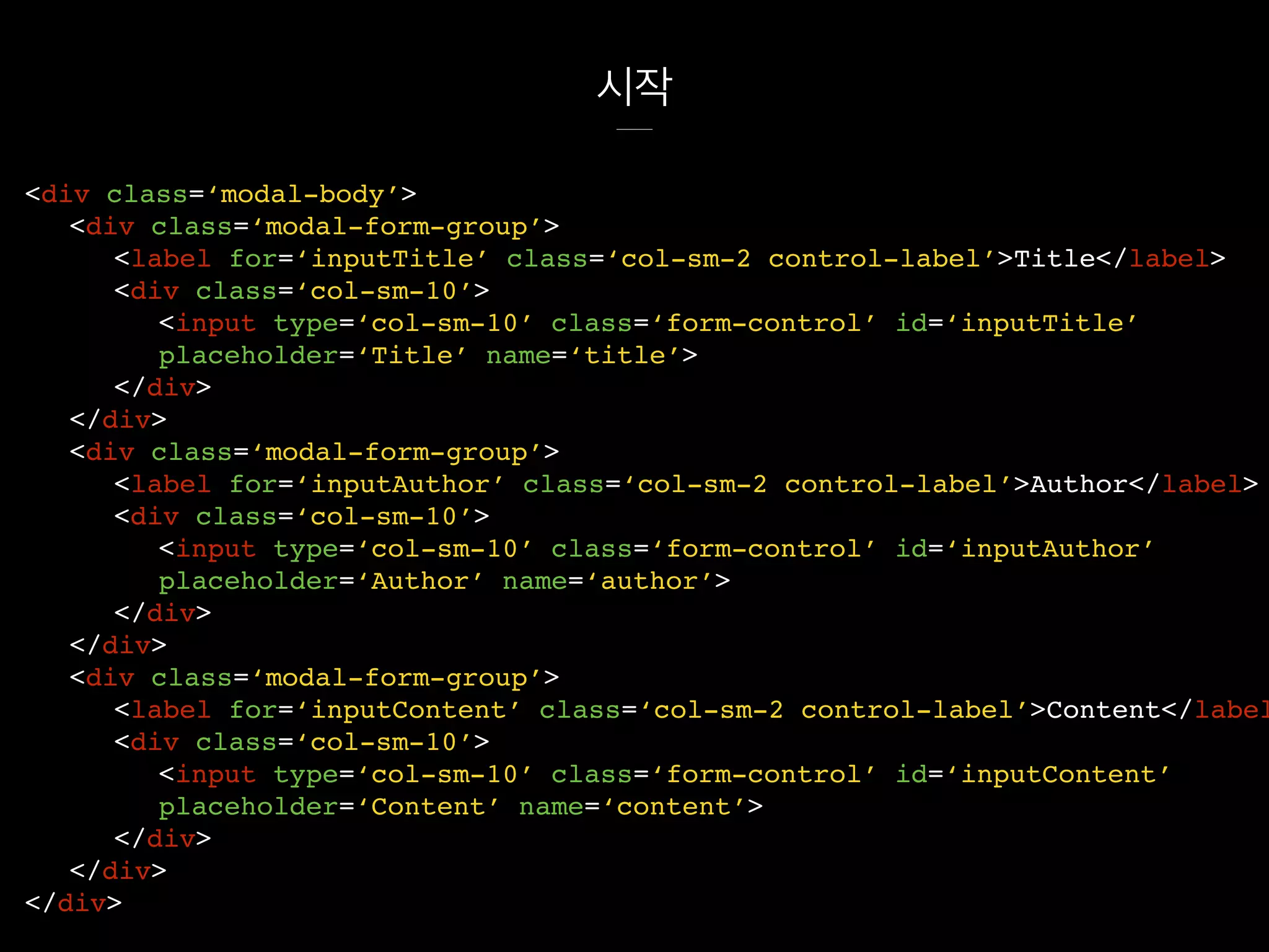 시작
<div class=‘modal-body’>
<div class=‘modal-form-group’>
<label for=‘inputTitle’ class=‘col-sm-2 control-label’>Title</label>
<div class=‘col-sm-10’>
<input type=‘col-sm-10’ class=‘form-control’ id=‘inputTitle’
placeholder=‘Title’ name=‘title’>
</div>
</div>
<div class=‘modal-form-group’>
<label for=‘inputAuthor’ class=‘col-sm-2 control-label’>Author</label>
<div class=‘col-sm-10’>
<input type=‘col-sm-10’ class=‘form-control’ id=‘inputAuthor’
placeholder=‘Author’ name=‘author’>
</div>
</div>
<div class=‘modal-form-group’>
<label for=‘inputContent’ class=‘col-sm-2 control-label’>Content</label
<div class=‘col-sm-10’>
<input type=‘col-sm-10’ class=‘form-control’ id=‘inputContent’
placeholder=‘Content’ name=‘content’>
</div>
</div>
</div>
 