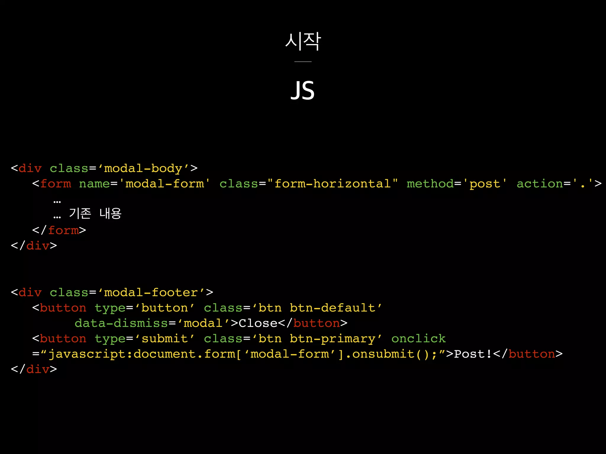 시작
<div class=‘modal-footer’>
<button type=‘button’ class=‘btn btn-default’
data-dismiss=‘modal’>Close</button>
<button type=‘submit’ class=‘btn btn-primary’ onclick
=“javascript:document.form[‘modal-form’].onsubmit();”>Post!</button>
</div>
JS
<div class=‘modal-body’>
<form name='modal-form' class="form-horizontal" method='post' action='.'>
…
… 기존 내용
</form>
</div>
 