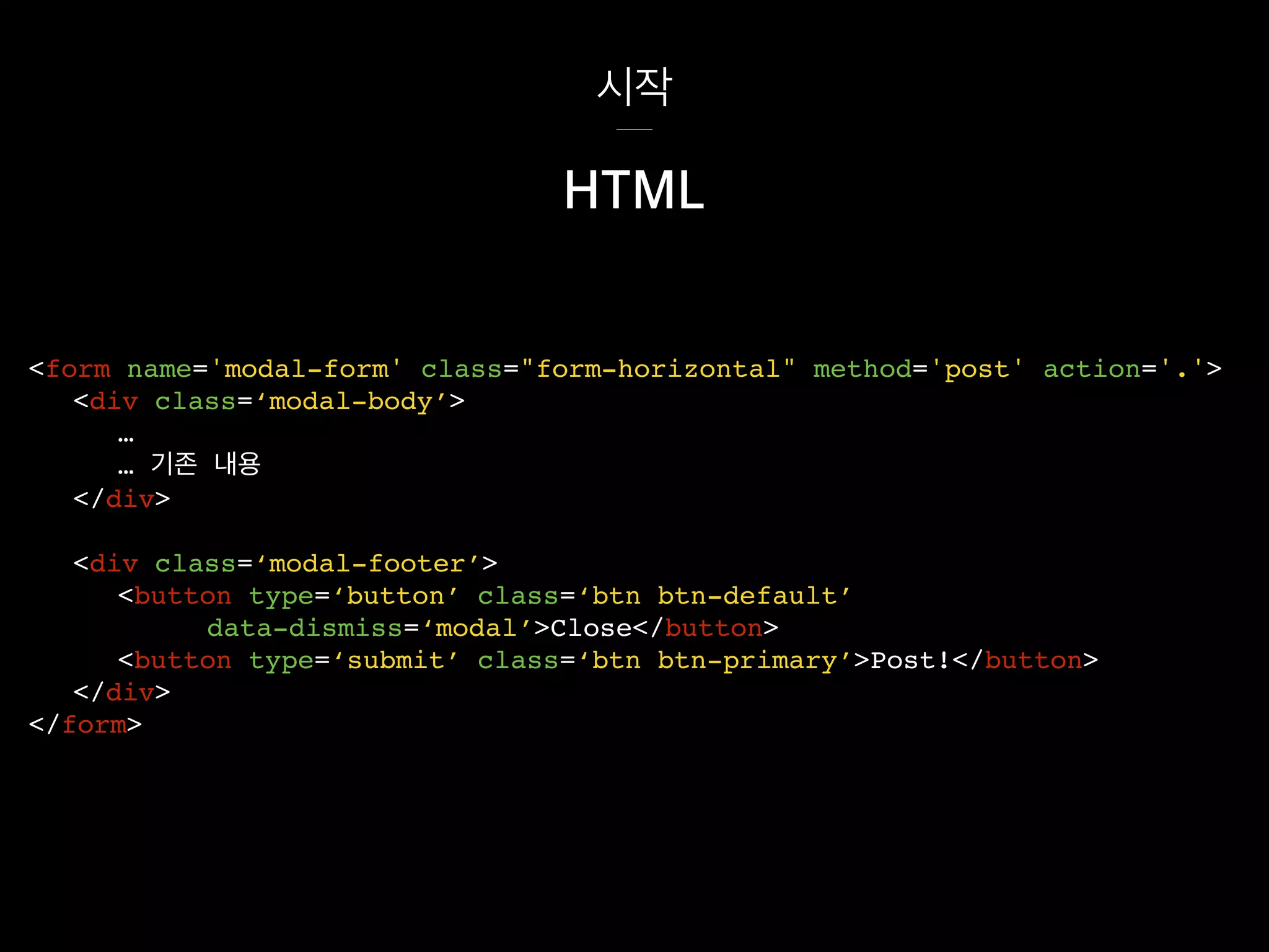 시작
<div class=‘modal-footer’>
<button type=‘button’ class=‘btn btn-default’
data-dismiss=‘modal’>Close</button>
<button type=‘submit’ class=‘btn btn-primary’>Post!</button>
</div>
</form>
HTML
<form name='modal-form' class="form-horizontal" method='post' action='.'>
<div class=‘modal-body’>
…
… 기존 내용
</div>
 