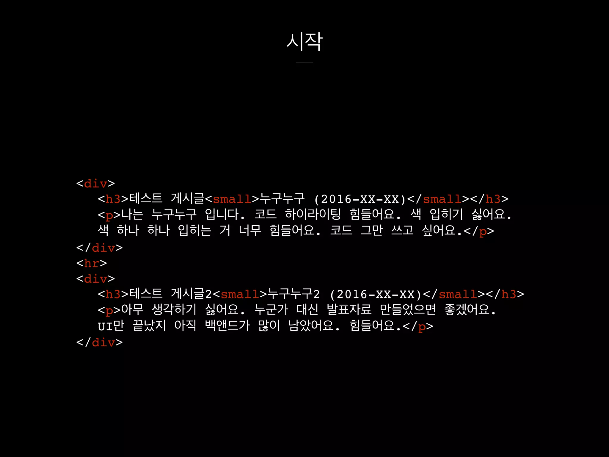 시작
<div>
<h3>테스트 게시글<small>누구누구 (2016-XX-XX)</small></h3>
<p>나는 누구누구 입니다. 코드 하이라이팅 힘들어요. 색 입히기 싫어요.
색 하나 하나 입히는 거 너무 힘들어요. 코드 그만 쓰고 싶어요.</p>
</div>
<hr>
<div>
<h3>테스트 게시글2<small>누구누구2 (2016-XX-XX)</small></h3>
<p>아무 생각하기 싫어요. 누군가 대신 발표자료 만들었으면 좋겠어요.
UI만 끝났지 아직 백앤드가 많이 남았어요. 힘들어요.</p>
</div>
 