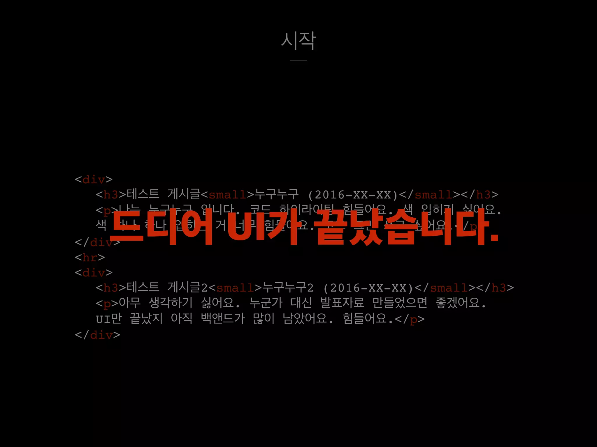 시작
<div>
<h3>테스트 게시글<small>누구누구 (2016-XX-XX)</small></h3>
<p>나는 누구누구 입니다. 코드 하이라이팅 힘들어요. 색 입히기 싫어요.
색 하나 하나 입히는 거 너무 힘들어요. 코드 그만 쓰고 싶어요.</p>
</div>
<hr>
<div>
<h3>테스트 게시글2<small>누구누구2 (2016-XX-XX)</small></h3>
<p>아무 생각하기 싫어요. 누군가 대신 발표자료 만들었으면 좋겠어요.
UI만 끝났지 아직 백앤드가 많이 남았어요. 힘들어요.</p>
</div>
드디어 UI가 끝났습니다.
 