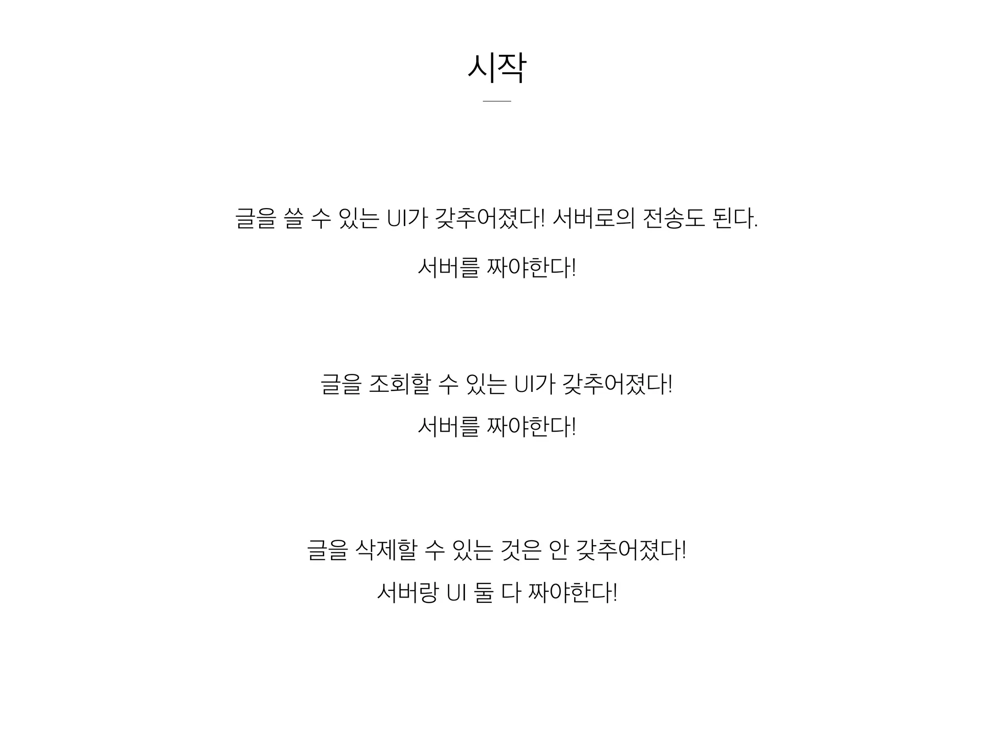 시작
글을 쓸 수 있는 UI가 갖추어졌다! 서버로의 전송도 된다.
서버를 짜야한다!
글을 조회할 수 있는 UI가 갖추어졌다!
서버를 짜야한다!
글을 삭제할 수 있는 것은 안 갖추어졌다!
서버랑 UI 둘 다 짜야한다!
 