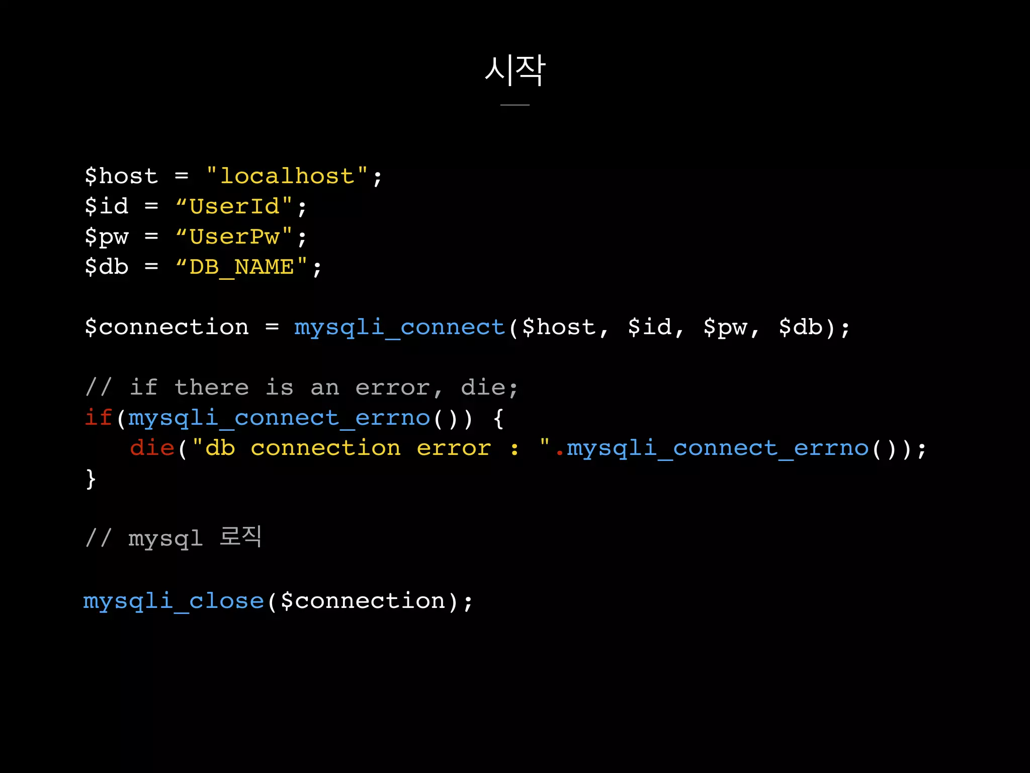 시작
$host = "localhost";
$id = “UserId";
$pw = “UserPw";
$db = “DB_NAME";
$connection = mysqli_connect($host, $id, $pw, $db);
// if there is an error, die;
if(mysqli_connect_errno()) {
die("db connection error : ".mysqli_connect_errno());
}
// mysql 로직
mysqli_close($connection);
 